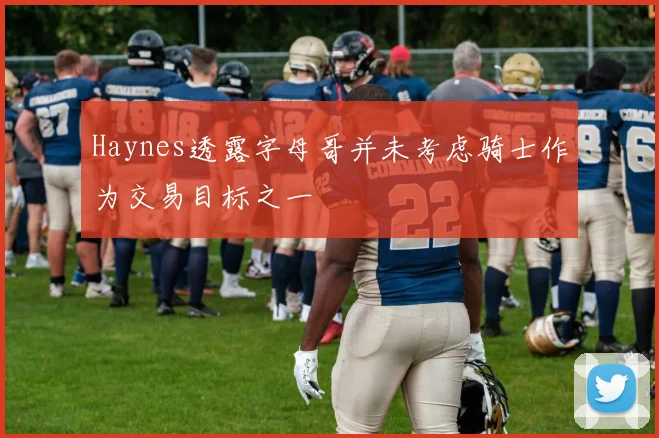 Haynes透露字母哥并未考虑骑士作为交易目标之一