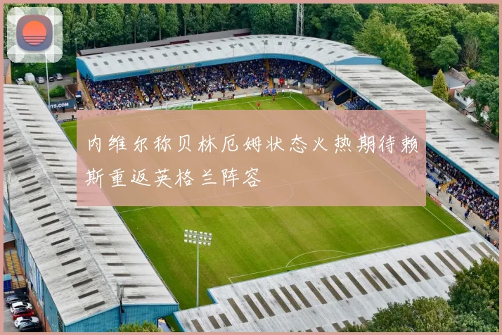内维尔称贝林厄姆状态火热期待赖斯重返英格兰阵容