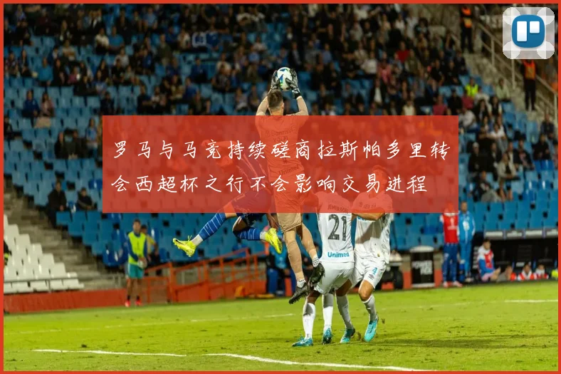 罗马与马竞持续磋商拉斯帕多里转会西超杯之行不会影响交易进程