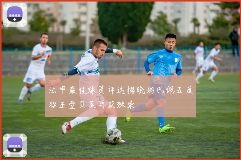 法甲最佳球员评选揭晓姆巴佩五度称王登贝莱再获殊荣