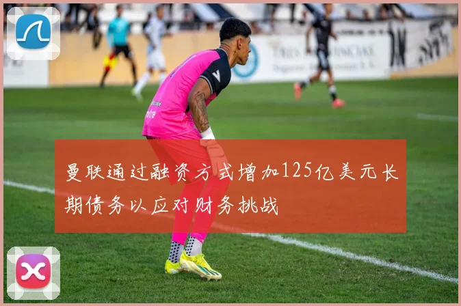 曼联通过融资方式增加125亿美元长期债务以应对财务挑战