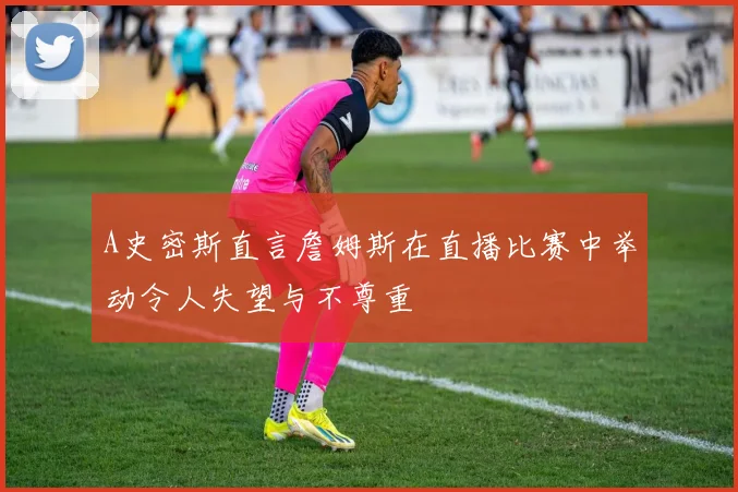 A史密斯直言詹姆斯在直播比赛中举动令人失望与不尊重