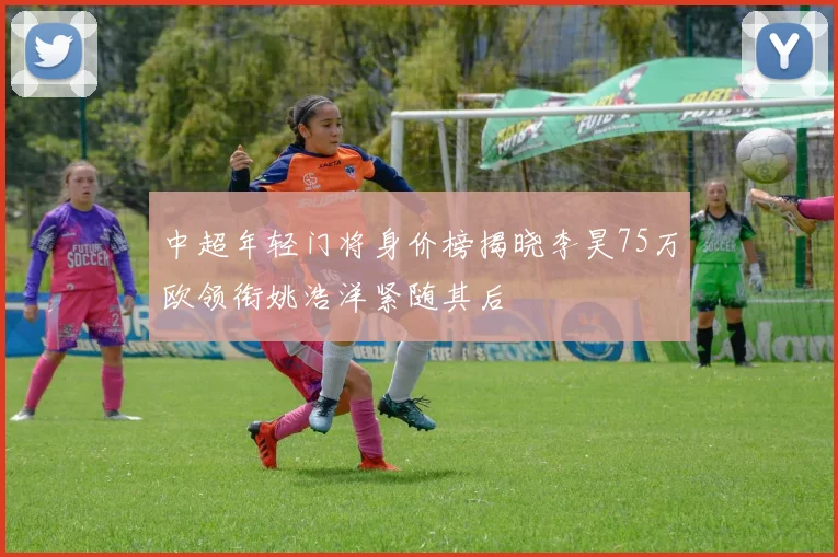 中超年轻门将身价榜揭晓李昊75万欧领衔姚浩洋紧随其后