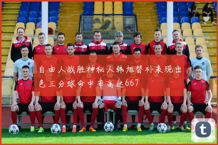 自由人战胜神秘人韩旭替补表现出色三分球命中率高达667