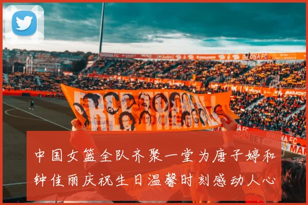 中国女篮全队齐聚一堂为唐子婷和钟佳丽庆祝生日温馨时刻感动人心