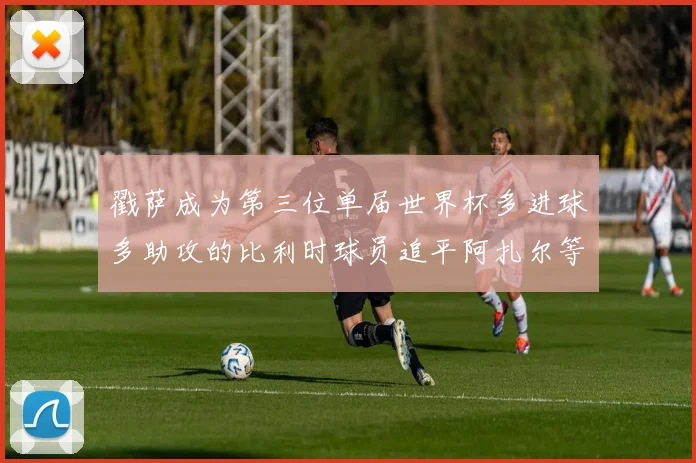 戳萨成为第三位单届世界杯多进球多助攻的比利时球员追平阿扎尔等传奇