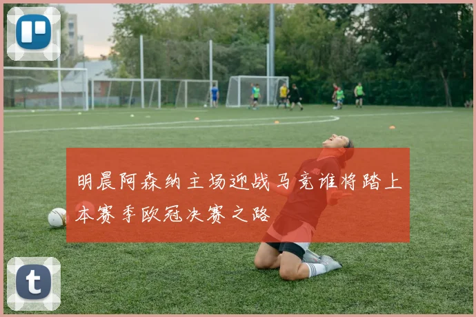 明晨阿森纳主场迎战马竞谁将踏上本赛季欧冠决赛之路