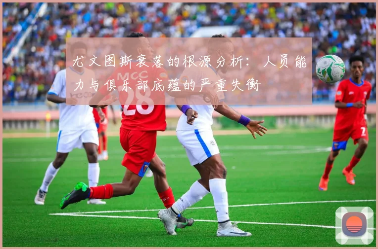 尤文图斯衰落的根源分析：人员能力与俱乐部底蕴的严重失衡