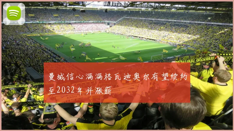 曼城信心满满格瓦迪奥尔有望续约至2032年并涨薪