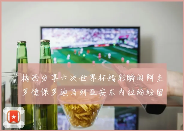 梅西分享六次世界杯精彩瞬间阿圭罗德保罗迪马利亚安东内拉纷纷留言互动
