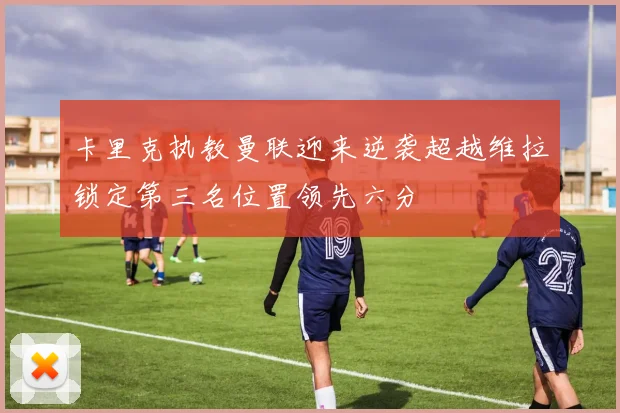 卡里克执教曼联迎来逆袭超越维拉锁定第三名位置领先六分